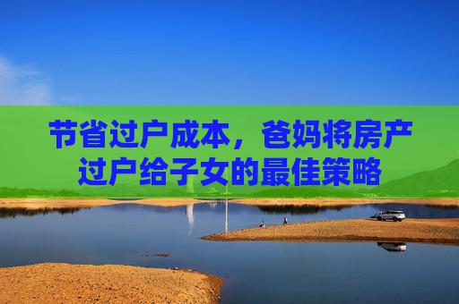 节省过户成本，爸妈将房产过户给子女的最佳策略