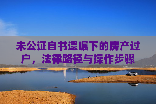 未公证自书遗嘱下的房产过户，法律路径与操作步骤