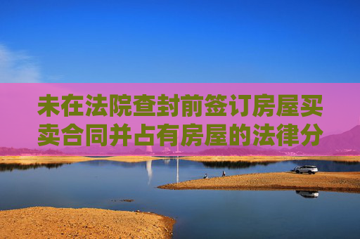 未在法院查封前签订房屋买卖合同并占有房屋的法律分析
