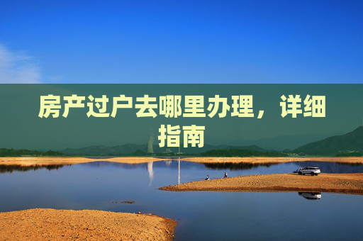 房产过户去哪里办理，详细指南