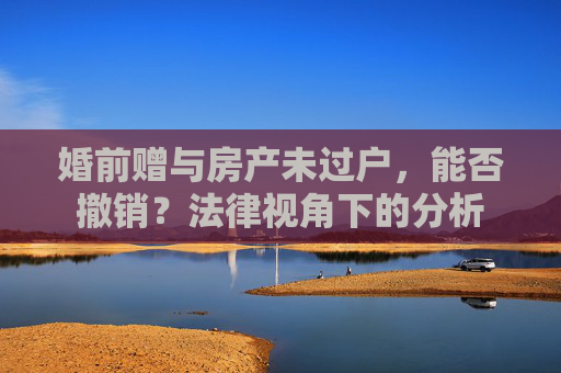 婚前赠与房产未过户，能否撤销？法律视角下的分析