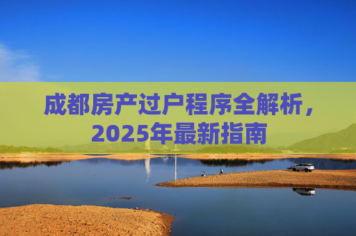 成都房产过户程序全解析，2025年最新指南