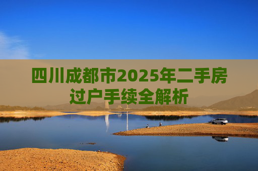 四川成都市2025年二手房过户手续全解析