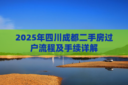 2025年四川成都二手房过户流程及手续详解