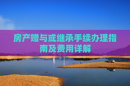房产赠与或继承手续办理指南及费用详解