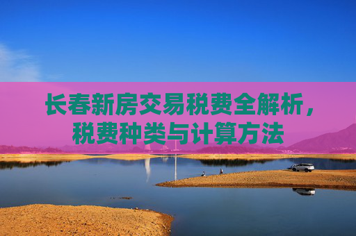长春新房交易税费全解析，税费种类与计算方法