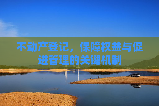 不动产登记，保障权益与促进管理的关键机制