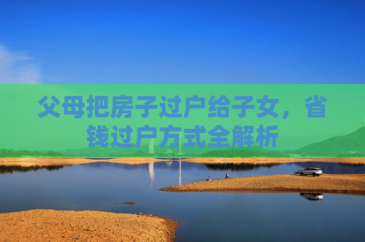 父母把房子过户给子女，省钱过户方式全解析