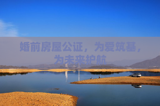婚前房屋公证，为爱筑基，为未来护航