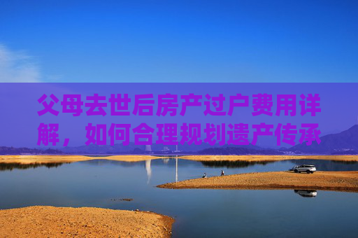 父母去世后房产过户费用详解，如何合理规划遗产传承
