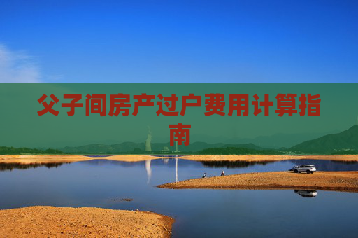 父子间房产过户费用计算指南