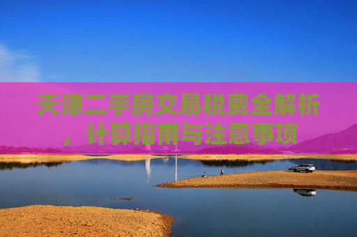 天津二手房交易税费全解析，计算指南与注意事项