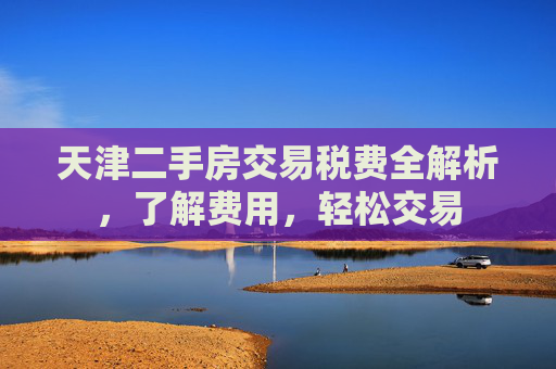 天津二手房交易税费全解析，了解费用，轻松交易