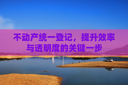 不动产统一登记，提升效率与透明度的关键一步