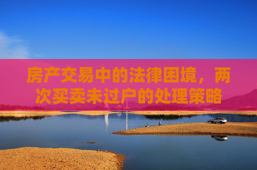 房产交易中的法律困境，两次买卖未过户的处理策略