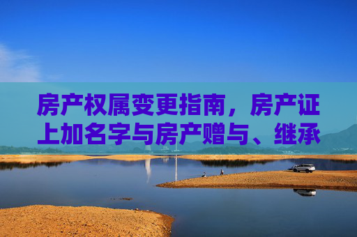 房产权属变更指南，房产证上加名字与房产赠与、继承手续详解