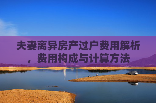 夫妻离异房产过户费用解析，费用构成与计算方法