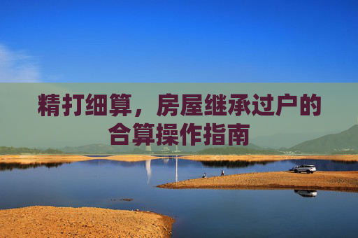 精打细算，房屋继承过户的合算操作指南