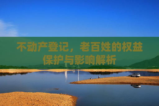 不动产登记，老百姓的权益保护与影响解析