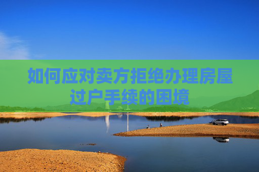 如何应对卖方拒绝办理房屋过户手续的困境