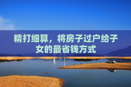 精打细算，将房子过户给子女的最省钱方式