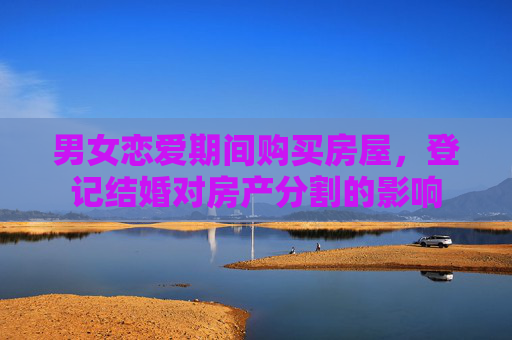 男女恋爱期间购买房屋，登记结婚对房产分割的影响