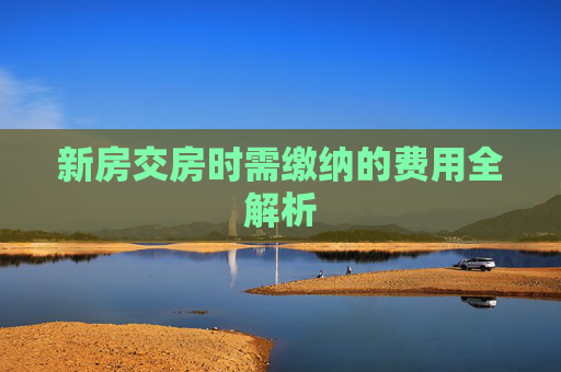 新房交房时需缴纳的费用全解析
