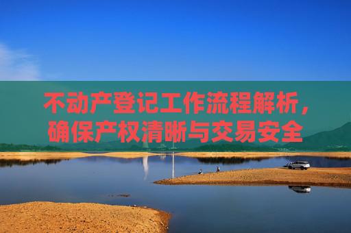 不动产登记工作流程解析，确保产权清晰与交易安全