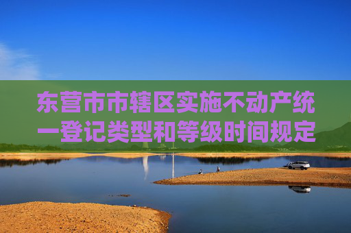 东营市市辖区实施不动产统一登记类型和等级时间规定
