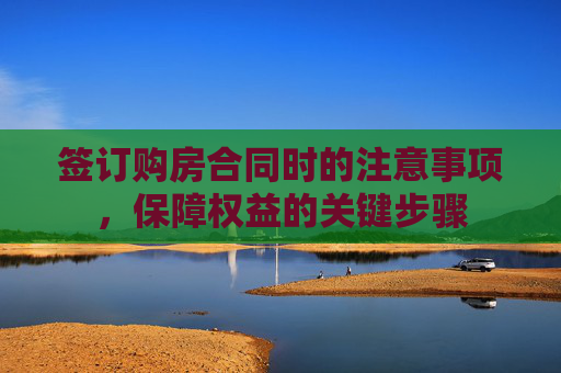签订购房合同时的注意事项，保障权益的关键步骤