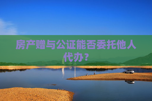 房产赠与公证能否委托他人代办？