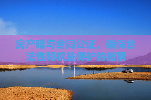 房产赠与合同公证，确保合法性和权益保护的指南