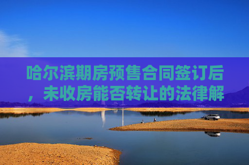 哈尔滨期房预售合同签订后，未收房能否转让的法律解析
