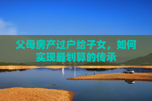 父母房产过户给子女，如何实现最划算的传承