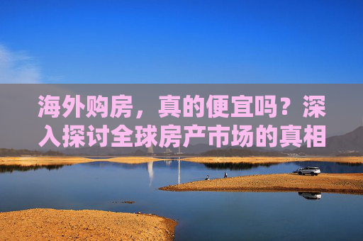 海外购房，真的便宜吗？深入探讨全球房产市场的真相