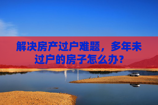 解决房产过户难题，多年未过户的房子怎么办？