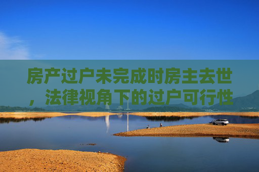 房产过户未完成时房主去世，法律视角下的过户可行性分析