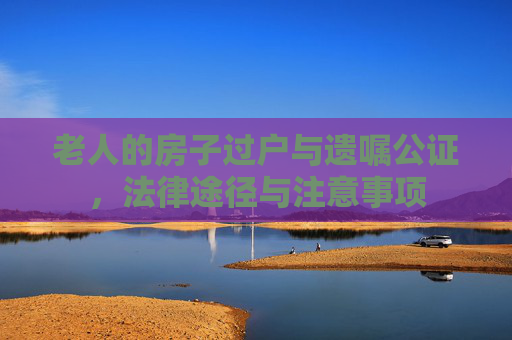 老人的房子过户与遗嘱公证，法律途径与注意事项