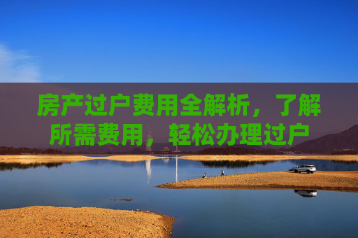 房产过户费用全解析，了解所需费用，轻松办理过户