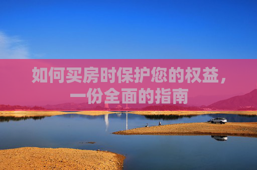 如何买房时保护您的权益，一份全面的指南