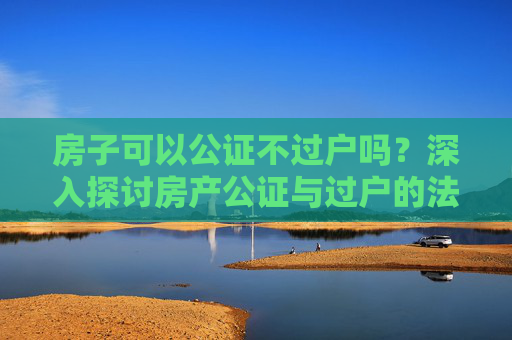 房子可以公证不过户吗？深入探讨房产公证与过户的法律界限
