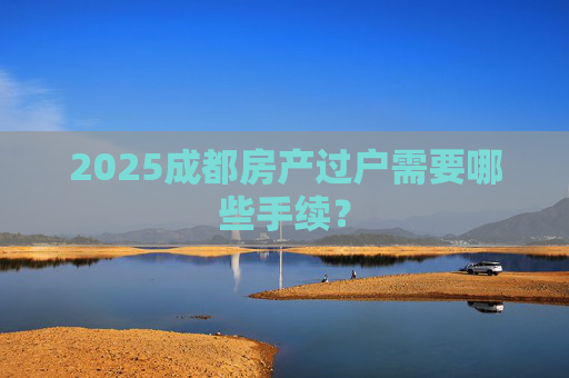 2025成都房产过户需要哪些手续？