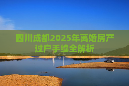四川成都2025年离婚房产过户手续全解析