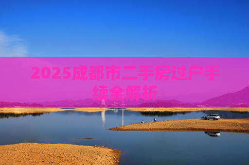 2025成都市二手房过户手续全解析