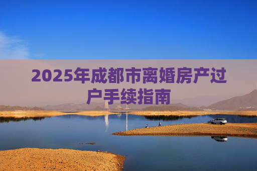 2025年成都市离婚房产过户手续指南