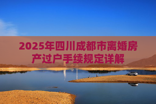 2025年四川成都市离婚房产过户手续规定详解