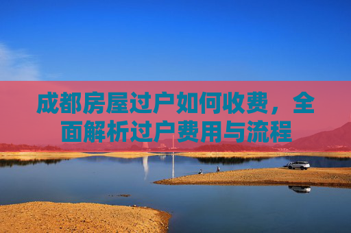 成都房屋过户如何收费，全面解析过户费用与流程