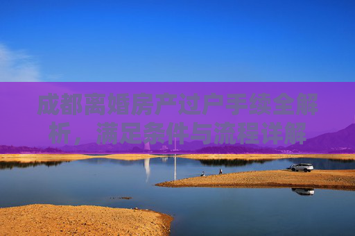 成都离婚房产过户手续全解析，满足条件与流程详解