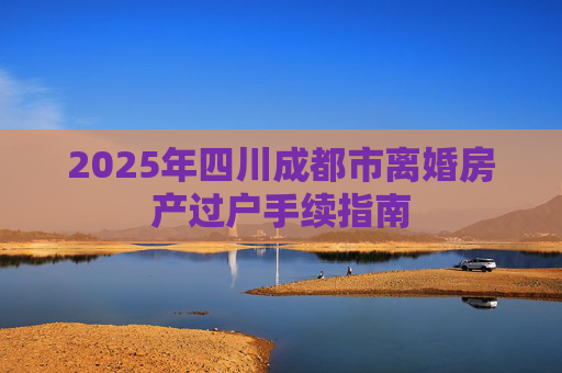 2025年四川成都市离婚房产过户手续指南