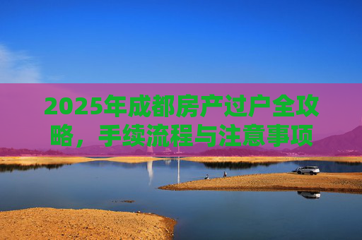 2025年成都房产过户全攻略，手续流程与注意事项